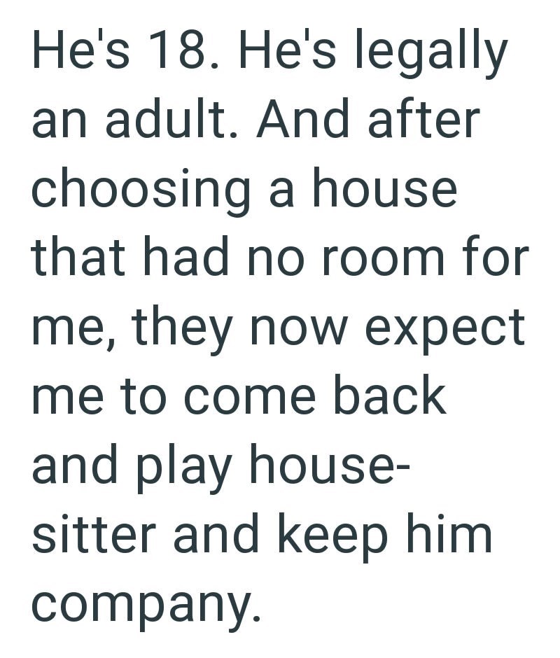 He's 18. He's legally an adult. And after choosing a house that had no room for me, they now expect me to come back and play house- sitter and keep him company.