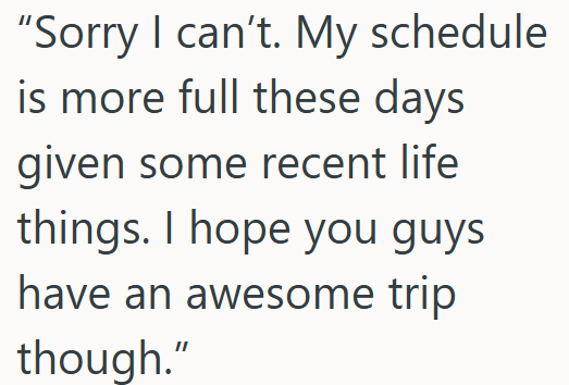 "Sorry I can't. My schedule is more full these days given some recent life things. I hope you guys have an awesome trip though."