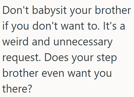 Don't babysit your brother if you don't want to. It's a weird and unnecessary request. Does your step brother even want you there?