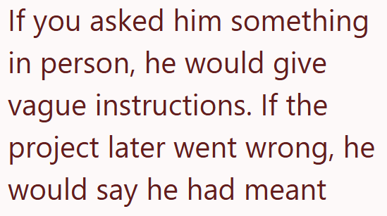 If you asked him something in person, he would give vague instructions. If the project later went wrong, he would say he had meant