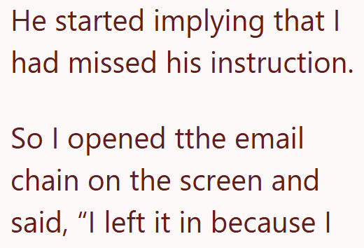 He started implying that I had missed his instruction. So I opened tthe email chain on the screen and said, "I left it in because I
