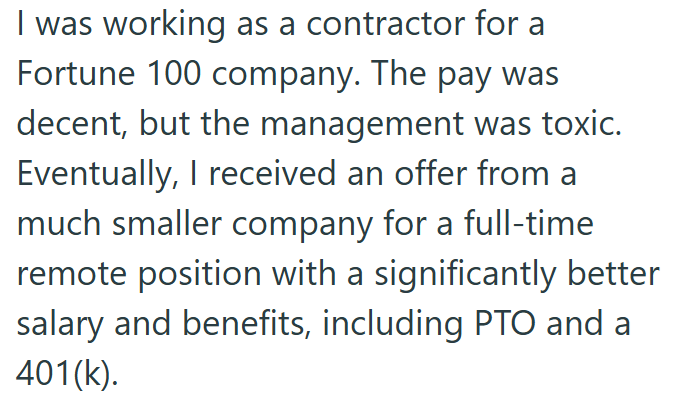 I was working as a contractor for a Fortune 100 company. The pay was decent, but the management was toxic. Eventually, I received an offer from a much smaller company for a full-time remote position with a significantly better salary and benefits, including PTO and a 401(k).