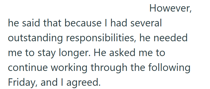 However, he said that because I had several outstanding responsibilities, he needed me to stay longer. He asked me to continue working through the following Friday, and I agreed.