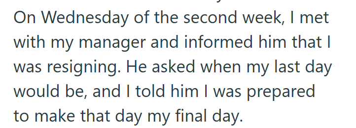 On Wednesday of the second week, I met with my manager and informed him that I was resigning. He asked when my last day would be, and I told him I was prepared to make that day my final day.