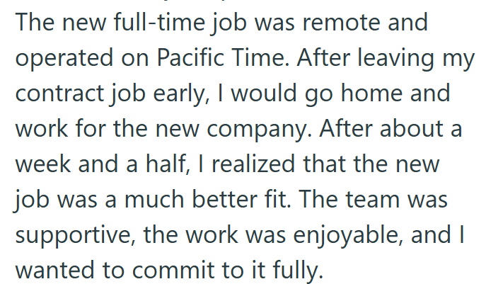 The new full-time job was remote and operated on Pacific Time. After leaving my contract job early, I would go home and work for the new company. After about a week and a half, I realized that the new job was a much better fit. The team was supportive, the work was enjoyable, and I wanted to commit to it fully.