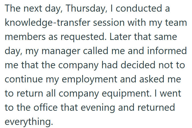 The next day, Thursday, I conducted a knowledge-transfer session with my team members as requested. Later that same day, my manager called me and informed me that the company had decided not to continue my employment and asked me to return all company equipment. I went to the office that evening and returned everything.