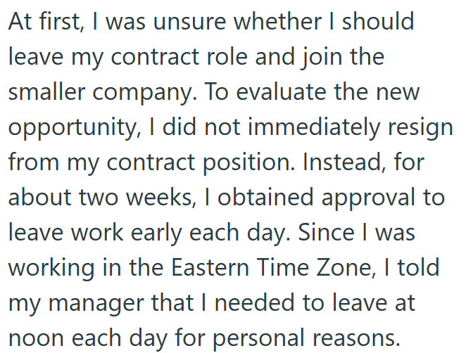 At first, I was unsure whether I should leave my contract role and join the smaller company. To evaluate the new opportunity, I did not immediately resign from my contract position. Instead, for about two weeks, I obtained approval to leave work early each day. Since I was working in the Eastern Time Zone, I told my manager that I needed to leave at noon each day for personal reasons.