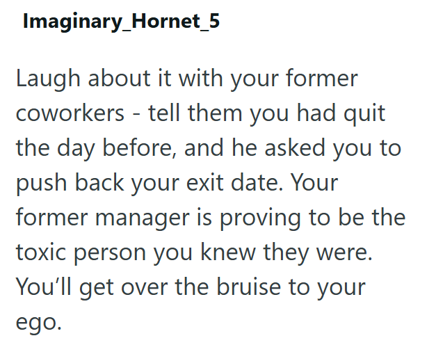 Imaginary_Hornet_5 Laugh about it with your former coworkers - tell them you had quit the day before, and he asked you to push back your exit date. Your former manager is proving to be the toxic person you knew they were. You'll get over the bruise to your ego.