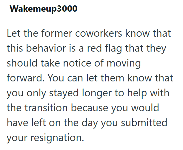 Wakemeup3000 Let the former coworkers know that this behavior is a red flag that they should take notice of moving forward. You can let them know that you only stayed longer to help with the transition because you would have left on the day you submitted your resignation.