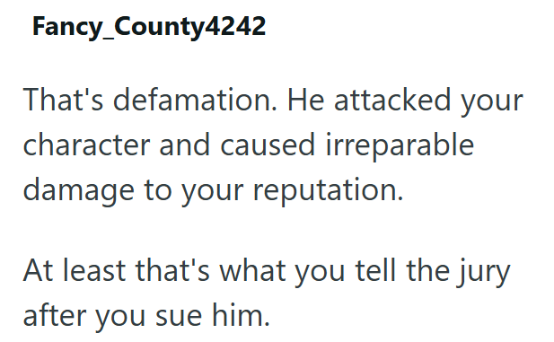 Fancy_County4242 That's defamation. He attacked your character and caused irreparable damage to your reputation. At least that's what you tell the jury after you sue him.