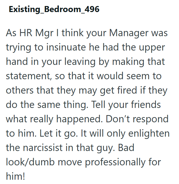 Existing_Bedroom_496 As HR Mgr I think your Manager was trying to insinuate he had the upper hand in your leaving by making that statement, so that it would seem to others that they may get fired if they do the same thing. Tell your friends what really happened. Don't respond to him. Let it go. It will only enlighten the narcissist in that guy. Bad look/dumb move professionally for him!