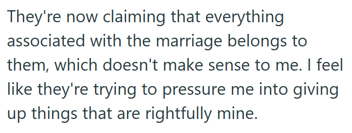 They're now claiming that everything associated with the marriage belongs to them, which doesn't make sense to me. I feel like they're trying to pressure me into giving up things that are rightfully mine.