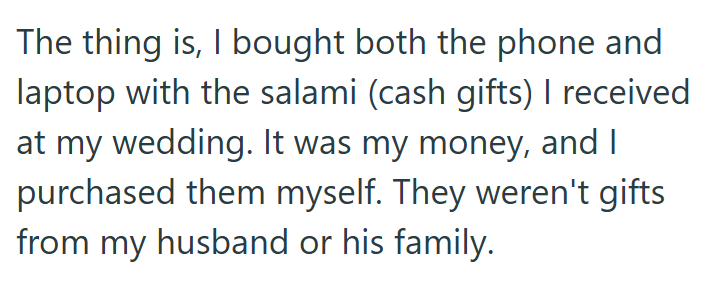The thing is, I bought both the phone and laptop with the salami (cash gifts) I received at my wedding. It was my money, and I purchased them myself. They weren't gifts from my husband or his family.