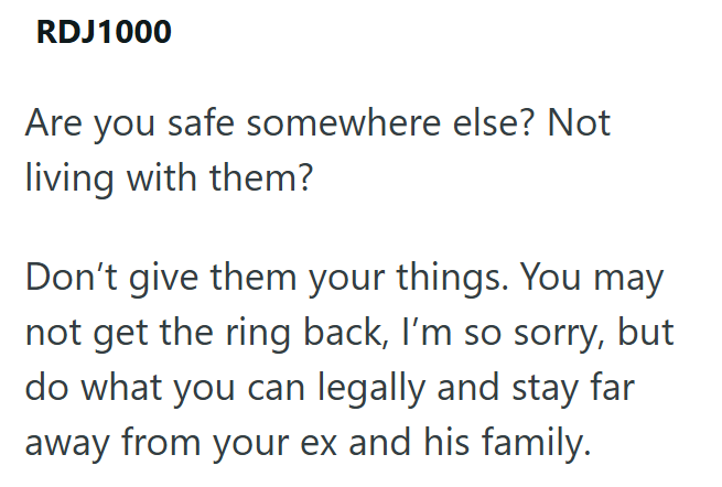RDJ1000 Are you safe somewhere else? Not living with them? Don't give them your things. You may not get the ring back, I'm so sorry, but do what you can legally and stay far away from your ex and his family.