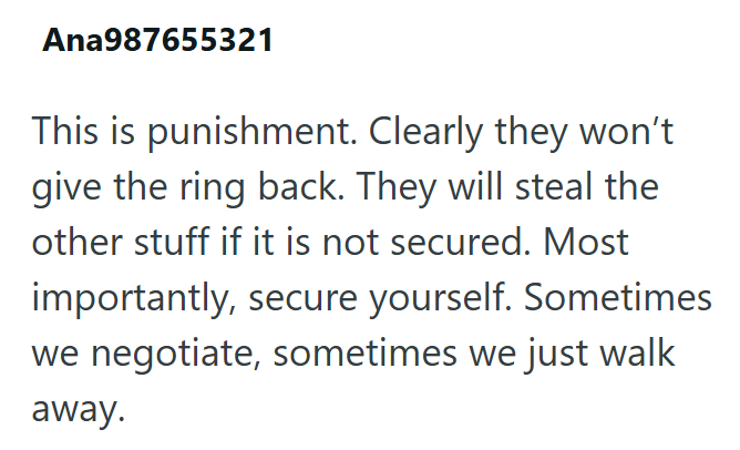 Ana987655321 This is punishment. Clearly they won't give the ring back. They will steal the other stuff if it is not secured. Most importantly, secure yourself. Sometimes we negotiate, sometimes we just walk away.