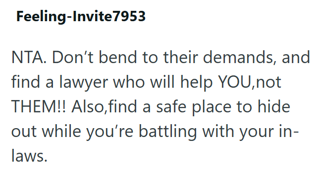 Feeling-Invite7953 NTA. Don't bend to their demands, and find a lawyer who will help YOU, not THEM!! Also, find a safe place to hide out while you're battling with your in- laws.