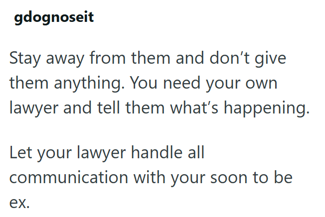 gdognoseit Stay away from them and don't give them anything. You need your own lawyer and tell them what's happening. Let your lawyer handle all communication with your soon to be ex.