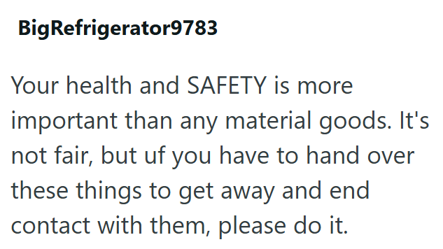BigRefrigerator9783 Your health and SAFETY is more important than any material goods. It's not fair, but uf you have to hand over these things to get away and end contact with them, please do it.
