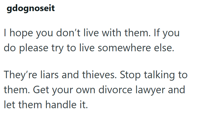 gdognoseit I hope you don't live with them. If you do please try to live somewhere else. They're liars and thieves. Stop talking to them. Get your own divorce lawyer and let them handle it.