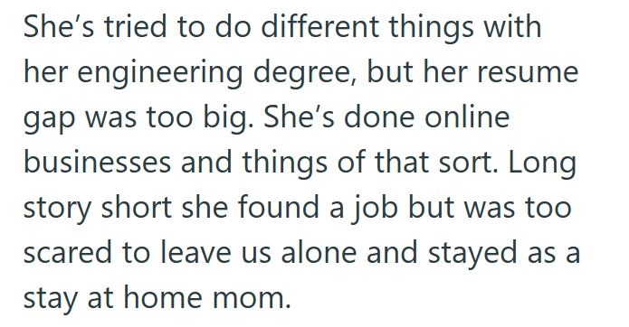 She's tried to do different things with her engineering degree, but her resume gap was too big. She's done online businesses and things of that sort. Long story short she found a job but was too scared to leave us alone and stayed as a stay at home mom.