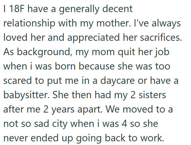 I 18F have a generally decent relationship with my mother. I've always loved her and appreciated her sacrifices. As background, my mom quit her job when i was born because she was too scared to put me in a daycare or have a babysitter. She then had my 2 sisters after me 2 years apart. We moved to a not so sad city when i was 4 so she never ended up going back to work.