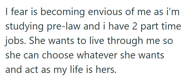 I fear is becoming envious of me as i'm studying pre-law and i have 2 part time jobs. She wants to live through me so she can choose whatever she wants and act as my life is hers.