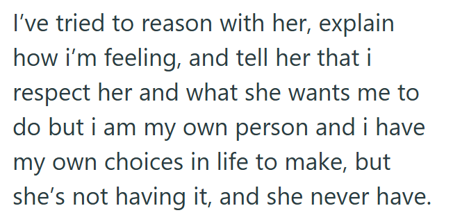 I've tried to reason with her, explain how i'm feeling, and tell her that i respect her and what she wants me to do but i am my own person and i have my own choices in life to make, but she's not having it, and she never have.