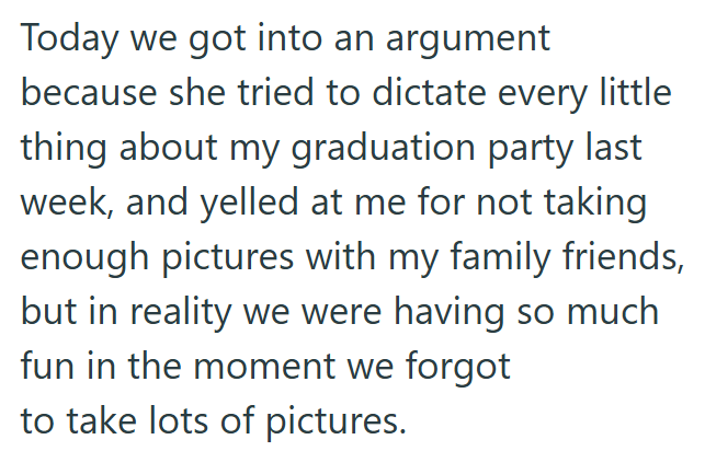 Today we got into an argument because she tried to dictate every little thing about my graduation party last week, and yelled at me for not taking enough pictures with my family friends, but in reality we were having so much fun in the moment we forgot to take lots of pictures.