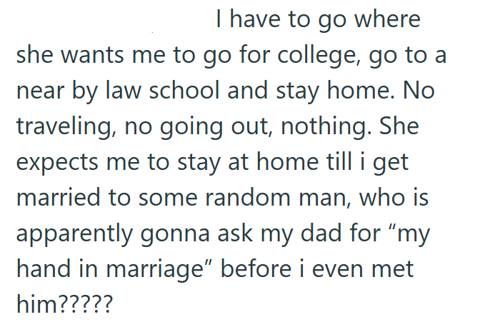 I have to go where she wants me to go for college, go to a near by law school and stay home. No traveling, no going out, nothing. She expects me to stay at home till i get married to some random man, who is apparently gonna ask my dad for "my hand in marriage" before i even met him?????