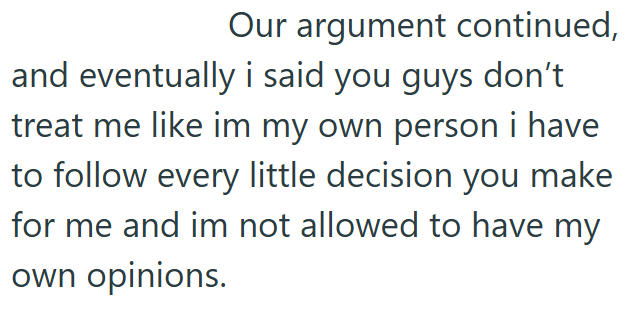 Our argument continued, and eventually i said you guys don't treat me like im my own person i have to follow every little decision you make for me and im not allowed to have my own opinions.