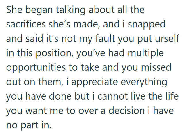 She began talking about all the sacrifices she's made, and i snapped and said it's not my fault you put urself in this position, you've had multiple opportunities to take and you missed out on them, i appreciate everything you have done but i cannot live the life you want me to over a decision i have no part in.