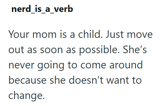 nerd_is_a_verb Your mom is a child. Just move out as soon as possible. She's never going to come around because she doesn't want to change.