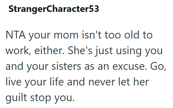 StrangerCharacter53 NTA your mom isn't too old to work, either. She's just using you and your sisters as an excuse. Go, live your life and never let her guilt stop you.