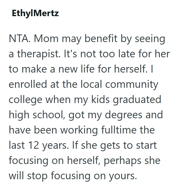 Ethyl Mertz NTA. Mom may benefit by seeing a therapist. It's not too late for her to make a new life for herself. I enrolled at the local community college when my kids graduated high school, got my degrees and have been working fulltime the last 12 years. If she gets to start focusing on herself, perhaps she will stop focusing on yours.