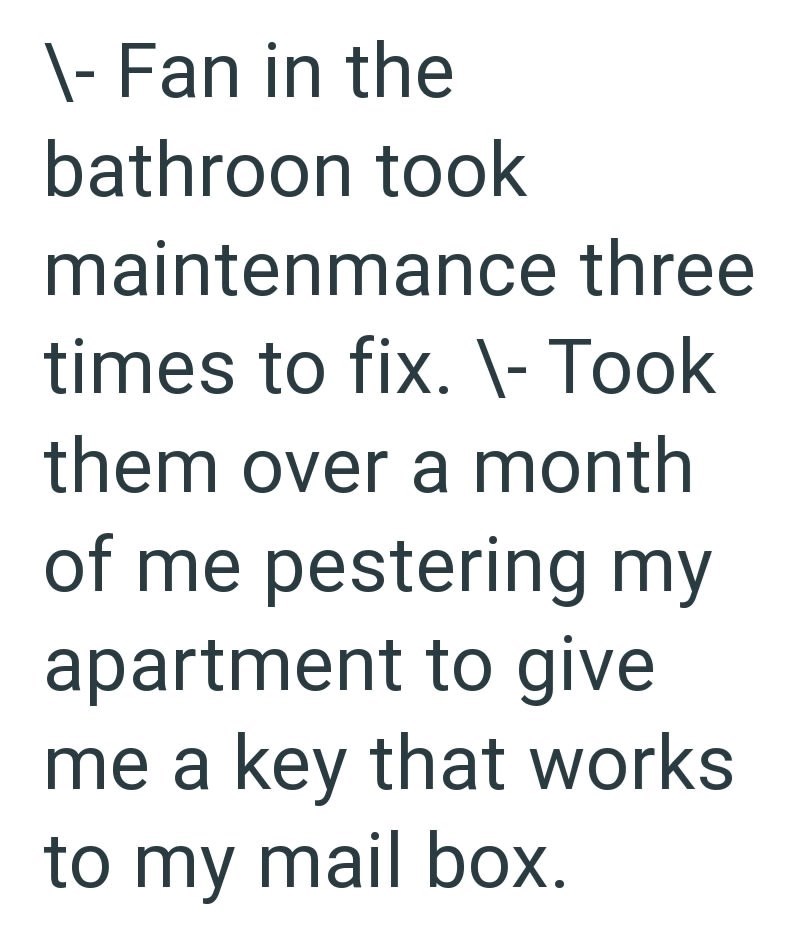 \- Fan in the bathroon took maintenmance three times to fix. \- Took them over a month of me pestering my apartment to give me a key that works to my mail box.