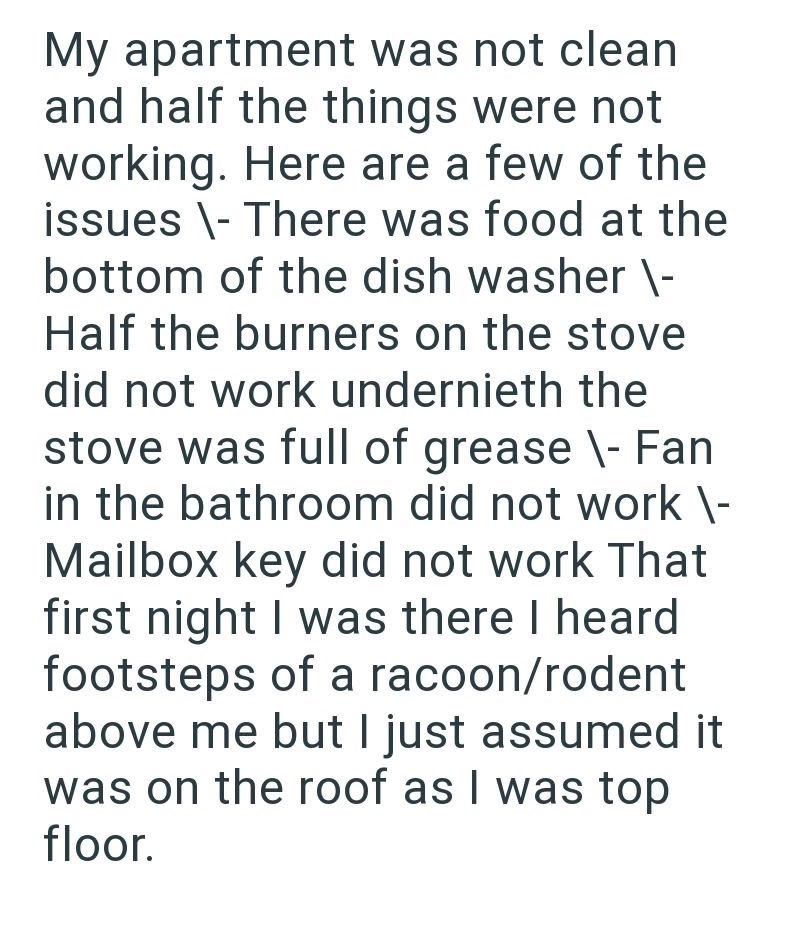 My apartment was not clean and half the things were not working. Here are a few of the issues \- There was food at the bottom of the dish washer \- Half the burners on the stove did not work undernieth the stove was full of grease \- Fan in the bathroom did not work \- Mailbox key did not work That first night I was there I heard footsteps of a racoon/rodent above me but I just assumed it was on the roof as I was top floor.