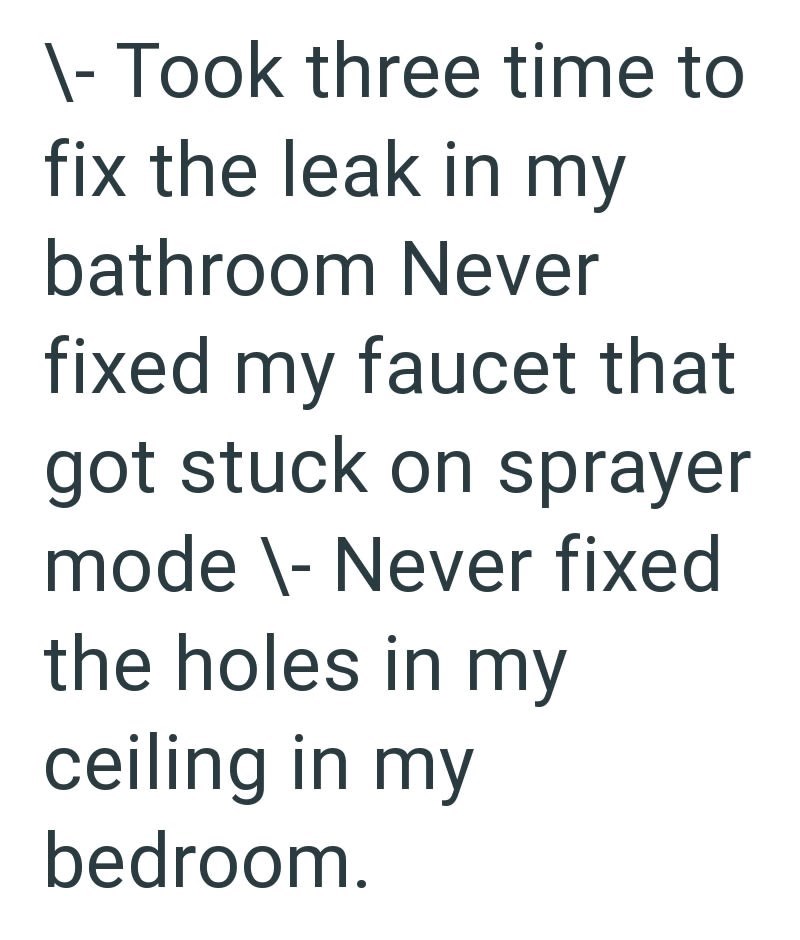 \- Took three time to fix the leak in my bathroom Never fixed my faucet that got stuck on sprayer mode\- Never fixed the holes in my ceiling in my bedroom.