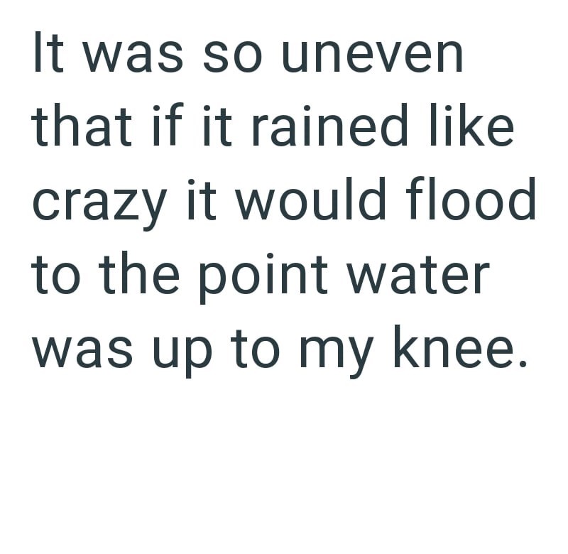 It was so uneven that if it rained like crazy it would flood to the point water was up to my knee.