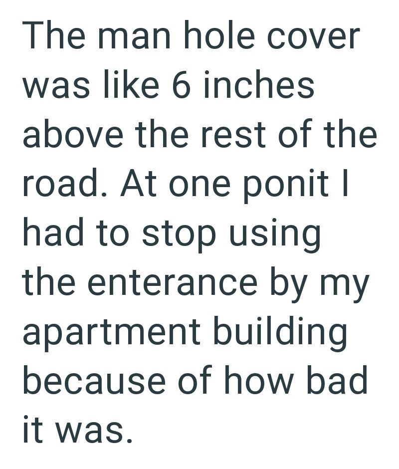 The man hole cover was like 6 inches above the rest of the road. At one ponit I had to stop using the enterance by my apartment building because of how bad it was.