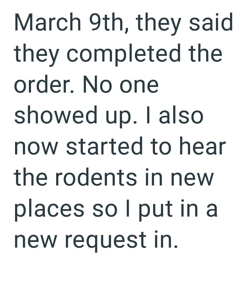 March 9th, they said they completed the order. No one showed up. I also now started to hear the rodents in new places so I put in a new request in.