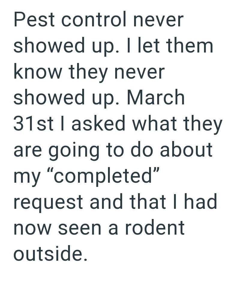 Pest control never showed up. I let them know they never showed up. March 31st I asked what they are going to do about my "completed" request and that I had now seen a rodent outside.