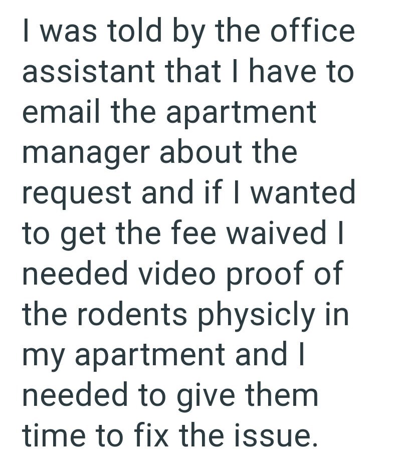 I was told by the office assistant that I have to email the apartment manager about the request and if I wanted to get the fee waived I needed video proof of the rodents physicly in my apartment and I needed to give them time to fix the issue.