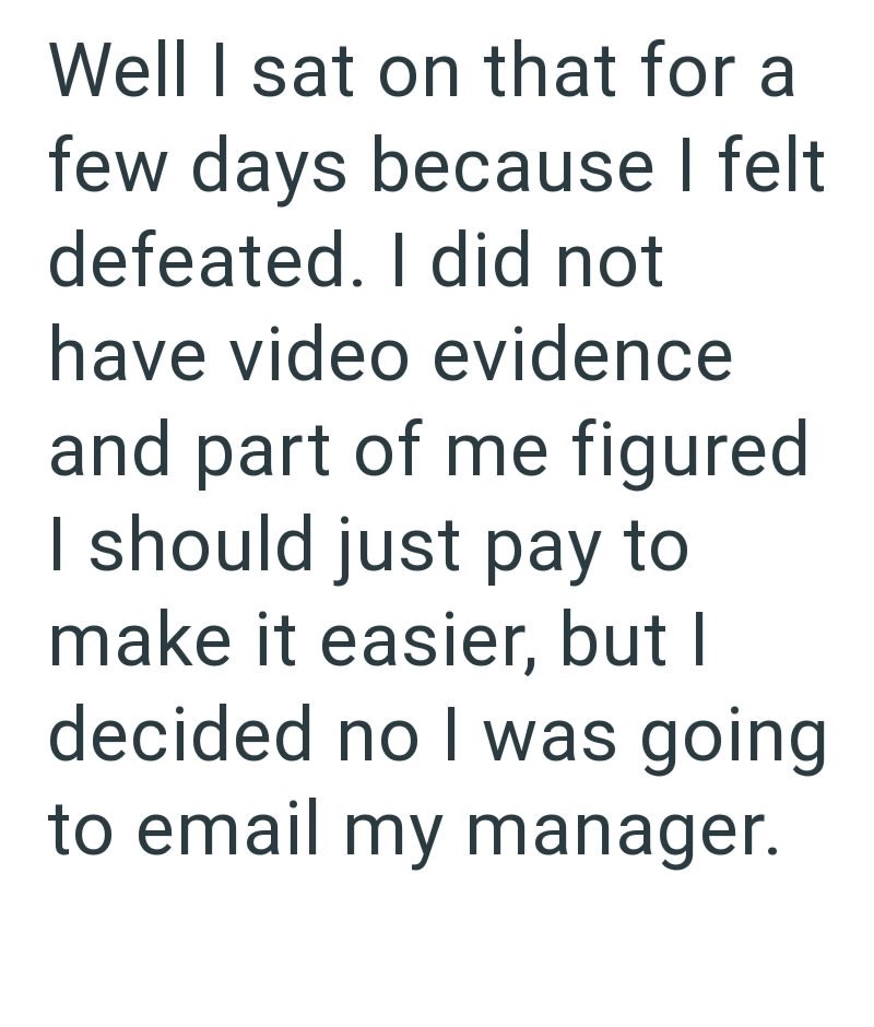 Well I sat on that for a few days because I felt defeated. I did not have video evidence and part of me figured I should just pay to make it easier, but I decided no I was going to email my manager.