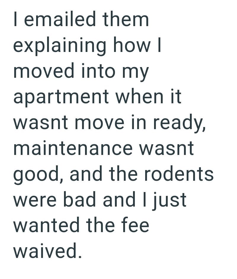 I emailed them explaining how I moved into my apartment when it wasnt move in ready, maintenance wasnt good, and the rodents were bad and I just wanted the fee waived.