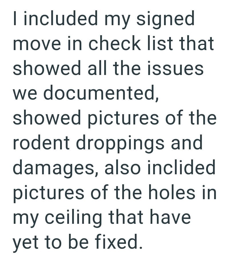 I included my signed move in check list that showed all the issues we documented, showed pictures of the rodent droppings and damages, also inclided pictures of the holes in my ceiling that have yet to be fixed.