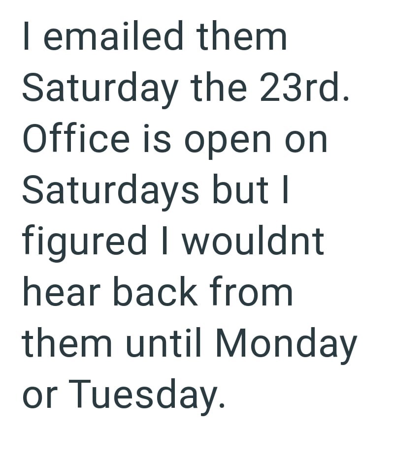 I emailed them Saturday the 23rd. Office is open on Saturdays but I figured I wouldnt hear back from them until Monday or Tuesday.