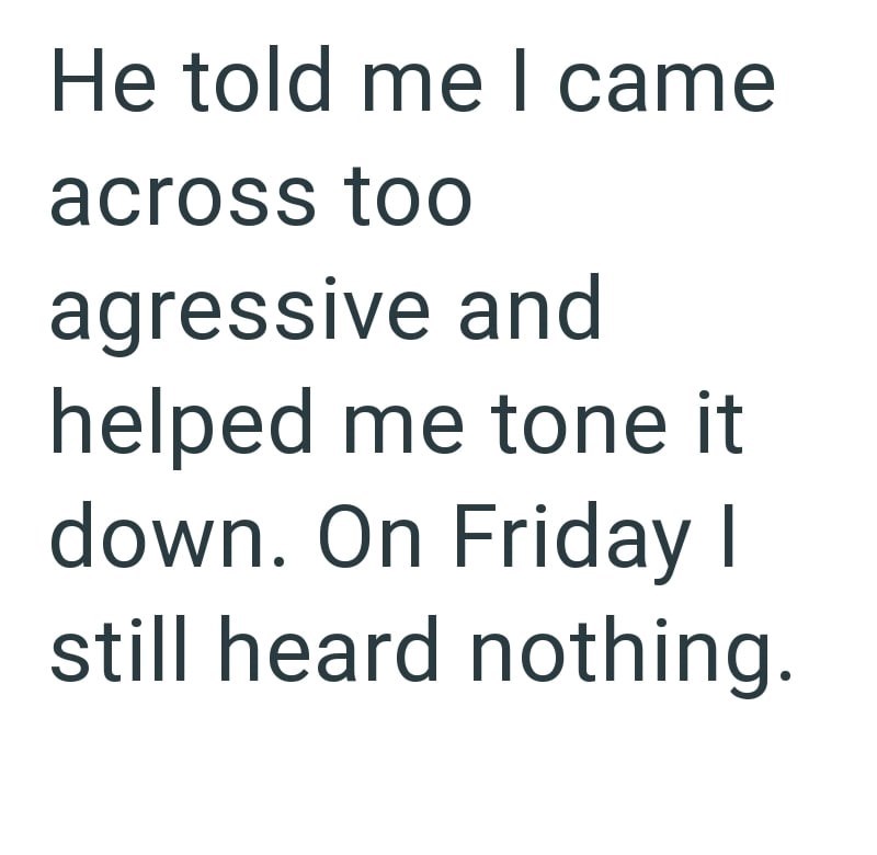 He told me I came across too agressive and helped me tone it down. On Friday I still heard nothing.