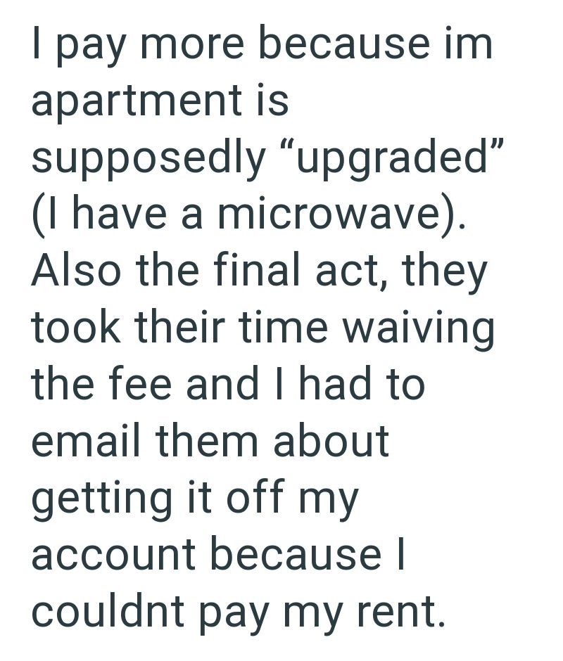 I pay more because im apartment is supposedly "upgraded" (I have a microwave). Also the final act, they took their time waiving the fee and I had to email them about getting it off my account because | couldnt pay my rent.