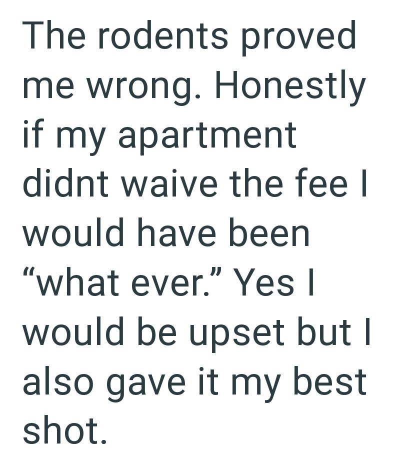 The rodents proved me wrong. Honestly if my apartment didnt waive the fee I would have been "what ever." Yes I would be upset but I also gave it my best shot.