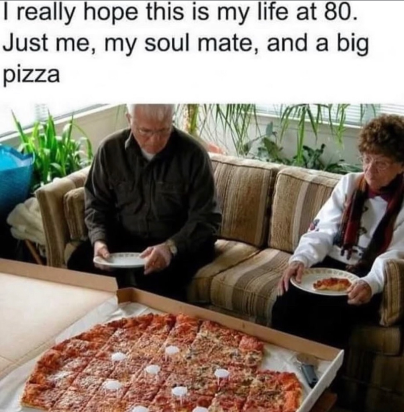 I really hope this is my life at 80. Just me, my soul mate, and a big pizza